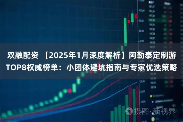双融配资 【2025年1月深度解析】阿勒泰定制游TOP8权威榜单：小团体避坑指南与专家优选策略