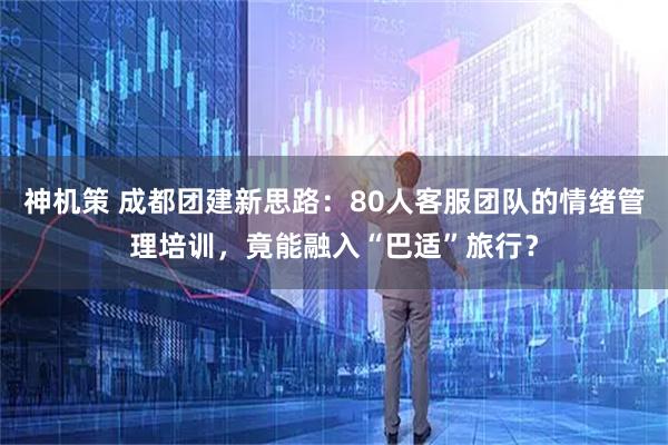 神机策 成都团建新思路：80人客服团队的情绪管理培训，竟能融入“巴适”旅行？