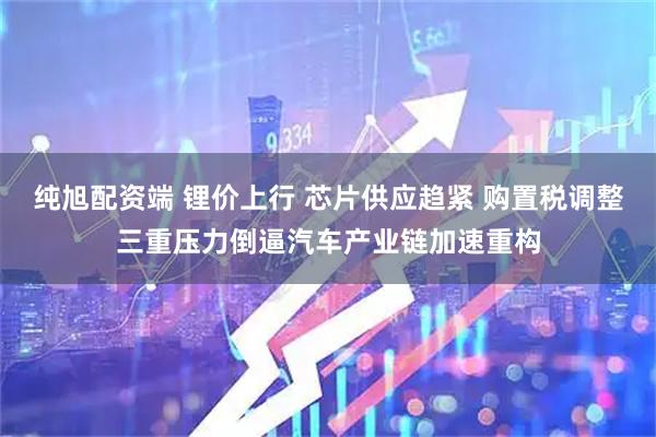 纯旭配资端 锂价上行 芯片供应趋紧 购置税调整三重压力倒逼汽车产业链加速重构