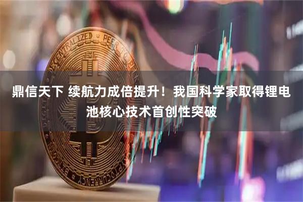 鼎信天下 续航力成倍提升！我国科学家取得锂电池核心技术首创性突破