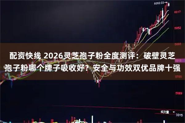 配资快线 2026灵芝孢子粉全度测评：破壁灵芝孢子粉哪个牌子吸收好？安全与功效双优品牌十强