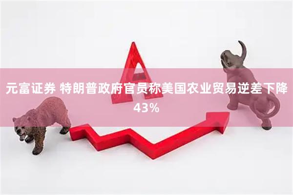 元富证券 特朗普政府官员称美国农业贸易逆差下降43%