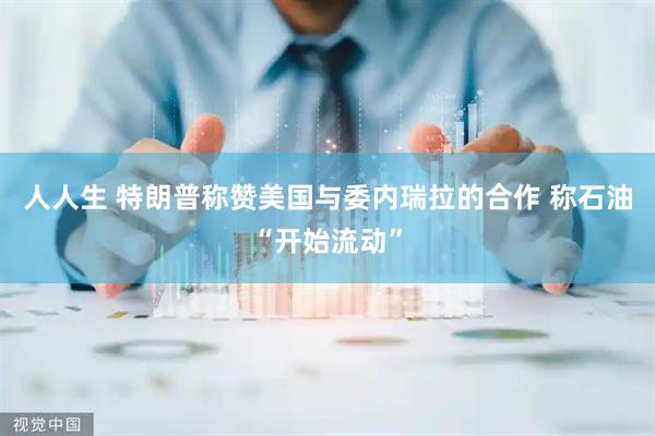 人人生 特朗普称赞美国与委内瑞拉的合作 称石油“开始流动”