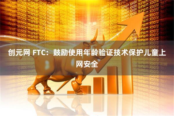 创元网 FTC：鼓励使用年龄验证技术保护儿童上网安全