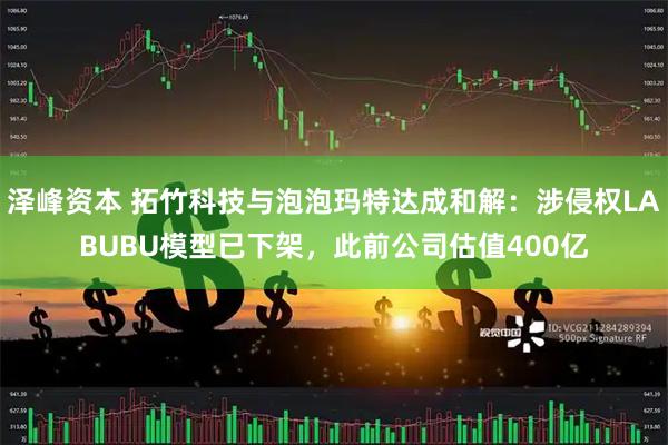 泽峰资本 拓竹科技与泡泡玛特达成和解：涉侵权LABUBU模型已下架，此前公司估值400亿
