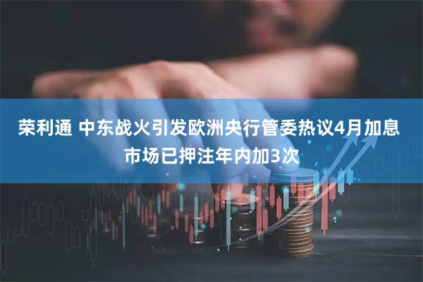 荣利通 中东战火引发欧洲央行管委热议4月加息 市场已押注年内加3次