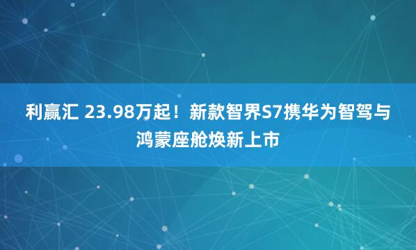 利赢汇 23.98万起！新款智界S7携华为智驾与鸿蒙座舱焕新上市