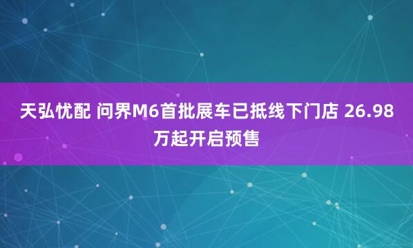 天弘忧配 问界M6首批展车已抵线下门店 26.98万起开启预售