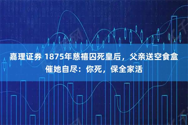 嘉理证券 1875年慈禧囚死皇后，父亲送空食盒催她自尽：你死，保全家活