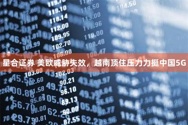 星合证券 美欧威胁失效，越南顶住压力力挺中国5G