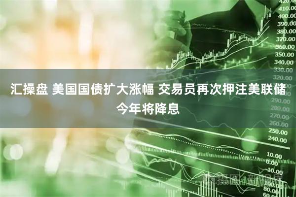 汇操盘 美国国债扩大涨幅 交易员再次押注美联储今年将降息