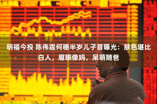 明福今投 陈伟霆何穗半岁儿子首曝光：肤色堪比白人，眉眼像妈，呆萌随爸
