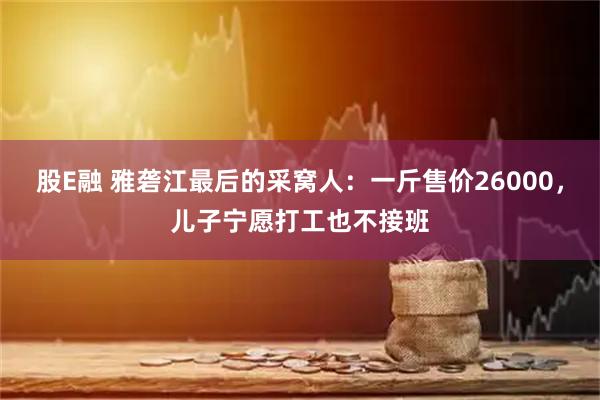 股E融 雅砻江最后的采窝人：一斤售价26000，儿子宁愿打工也不接班