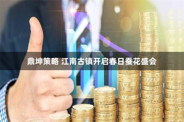 鼎坤策略 江南古镇开启春日蚕花盛会
