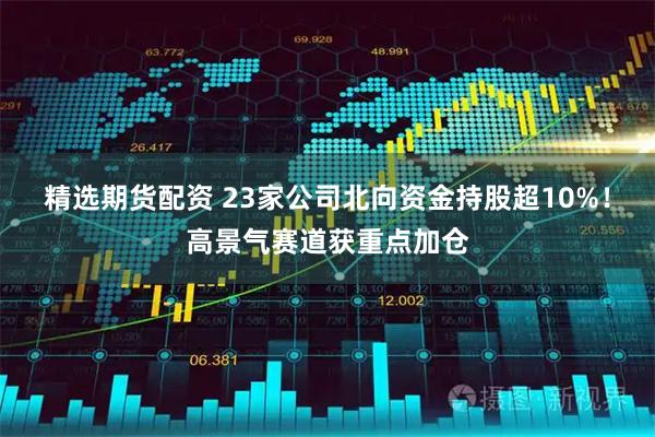 精选期货配资 23家公司北向资金持股超10%！高景气赛道获重点加仓