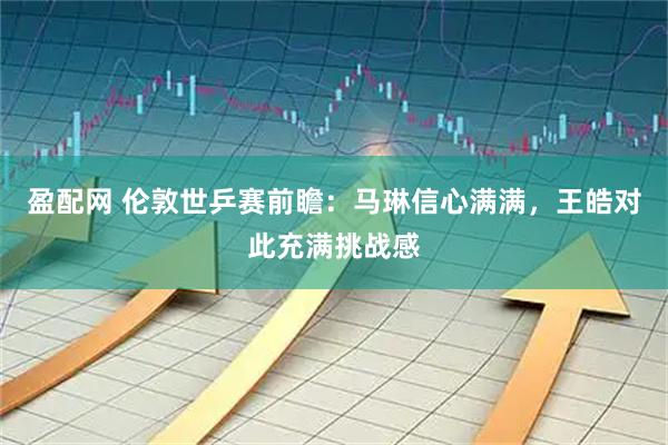 盈配网 伦敦世乒赛前瞻：马琳信心满满，王皓对此充满挑战感