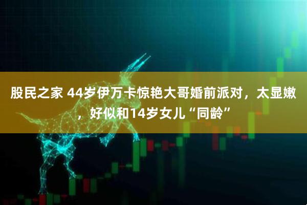 股民之家 44岁伊万卡惊艳大哥婚前派对，太显嫩，好似和14岁女儿“同龄”