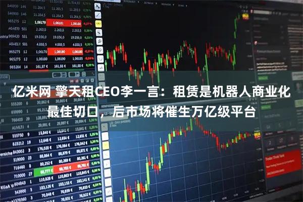 亿米网 擎天租CEO李一言：租赁是机器人商业化最佳切口，后市场将催生万亿级平台