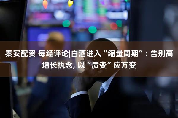 秦安配资 每经评论|白酒进入“缩量周期”: 告别高增长执念, 以“质变”应万变
