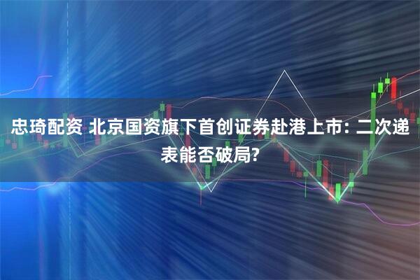 忠琦配资 北京国资旗下首创证券赴港上市: 二次递表能否破局?
