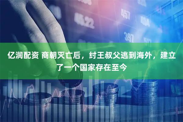 亿润配资 商朝灭亡后，纣王叔父逃到海外，建立了一个国家存在至今