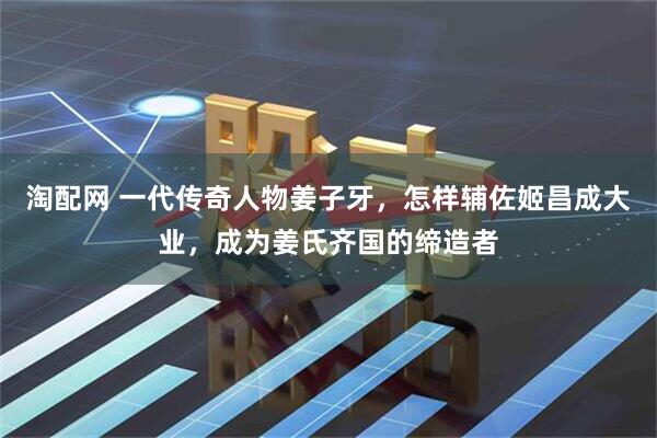 淘配网 一代传奇人物姜子牙，怎样辅佐姬昌成大业，成为姜氏齐国的缔造者