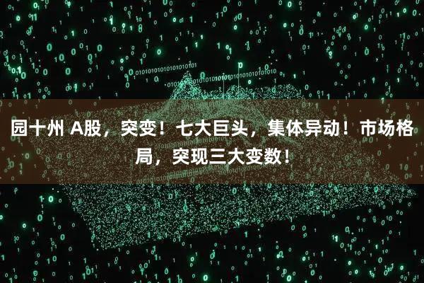 园十州 A股，突变！七大巨头，集体异动！市场格局，突现三大变数！