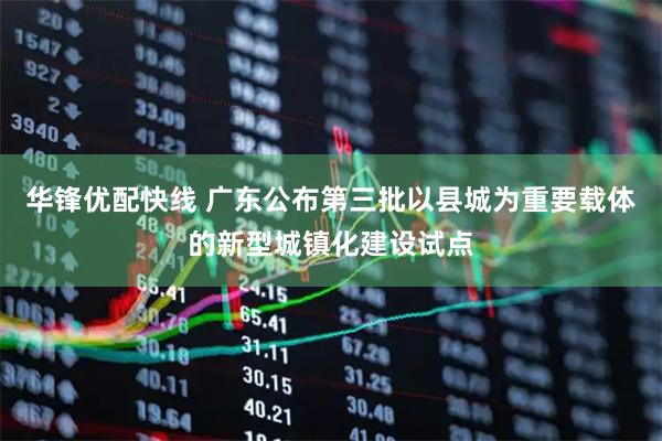 华锋优配快线 广东公布第三批以县城为重要载体的新型城镇化建设试点