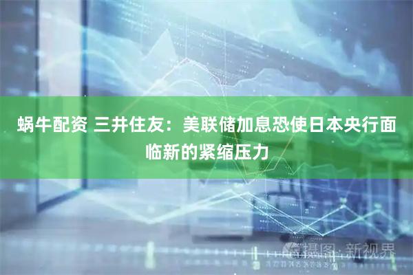 蜗牛配资 三井住友：美联储加息恐使日本央行面临新的紧缩压力