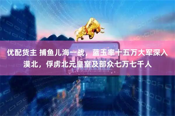 优配货主 捕鱼儿海一战，蓝玉率十五万大军深入漠北，俘虏北元皇室及部众七万七千人