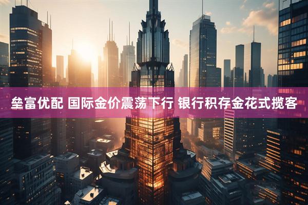 垒富优配 国际金价震荡下行 银行积存金花式揽客