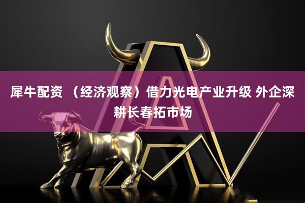 犀牛配资 （经济观察）借力光电产业升级 外企深耕长春拓市场