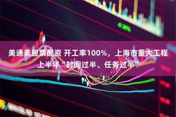 美通美股票配资 开工率100%,上海市重大工程上半年“时间过半、任务过半”