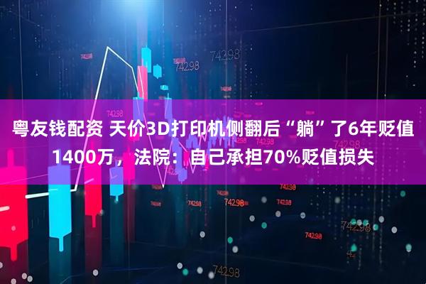 粤友钱配资 天价3D打印机侧翻后“躺”了6年贬值1400万，法院：自己承担70%贬值损失