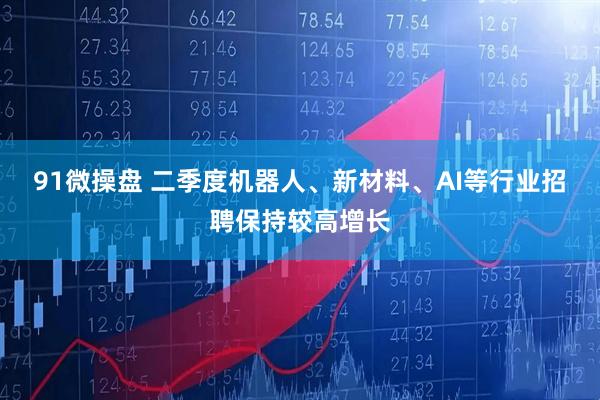 91微操盘 二季度机器人、新材料、AI等行业招聘保持较高增长
