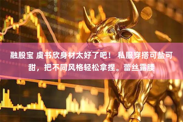 融股宝 虞书欣身材太好了吧！ 私服穿搭可盐可甜，把不同风格轻松拿捏。蕾丝露腰