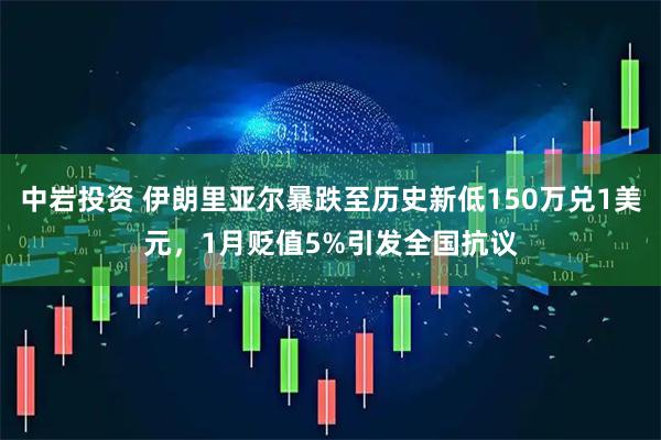 中岩投资 伊朗里亚尔暴跌至历史新低150万兑1美元，1月贬值5%引发全国抗议