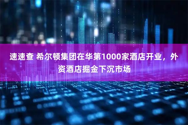 速速查 希尔顿集团在华第1000家酒店开业，外资酒店掘金下沉市场