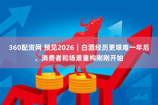360配资网 预见2026｜白酒经历更艰难一年后，消费者和场景重构刚刚开始