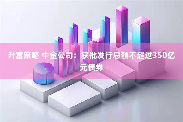 升富策略 中金公司：获批发行总额不超过350亿元债券