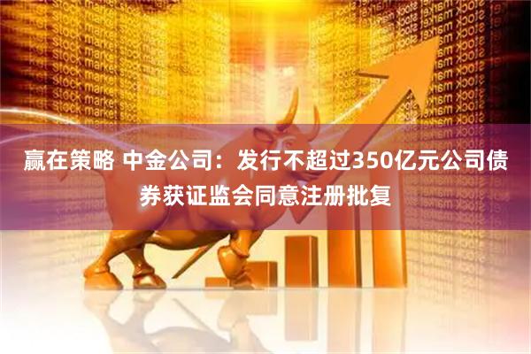 赢在策略 中金公司：发行不超过350亿元公司债券获证监会同意注册批复