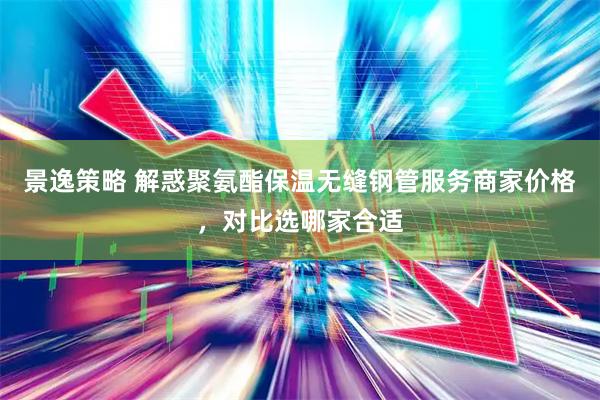 景逸策略 解惑聚氨酯保温无缝钢管服务商家价格，对比选哪家合适