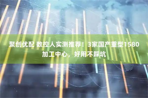 聚创优配 数控人实测推荐！3家国产重型1580加工中心，好用不踩坑