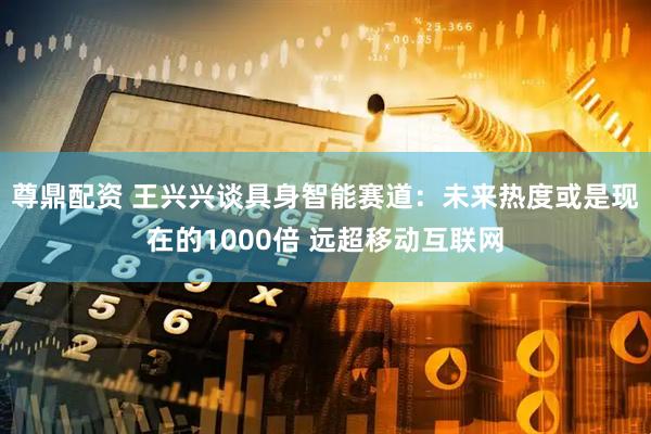尊鼎配资 王兴兴谈具身智能赛道：未来热度或是现在的1000倍 远超移动互联网
