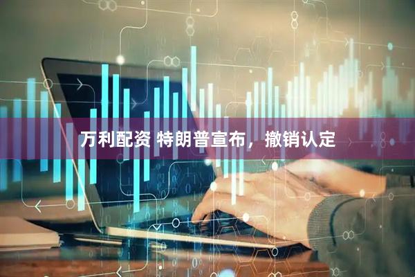 万利配资 特朗普宣布，撤销认定