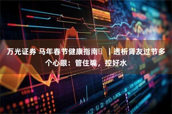 万光证券 马年春节健康指南㊸｜透析肾友过节多个心眼：管住嘴，控好水