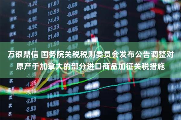 万银鼎信 国务院关税税则委员会发布公告调整对原产于加拿大的部分进口商品加征关税措施