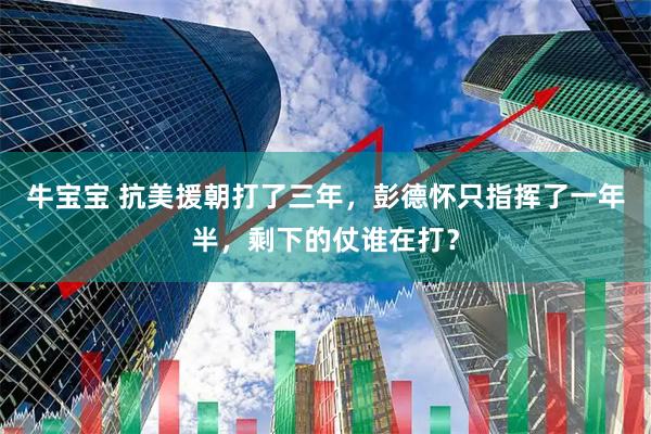 牛宝宝 抗美援朝打了三年，彭德怀只指挥了一年半，剩下的仗谁在打？