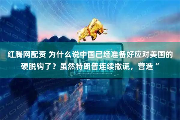红腾网配资 为什么说中国已经准备好应对美国的硬脱钩了？虽然特朗普连续撒谎，营造“