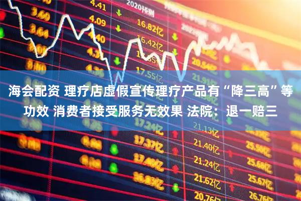 海会配资 理疗店虚假宣传理疗产品有“降三高”等功效 消费者接受服务无效果 法院：退一赔三